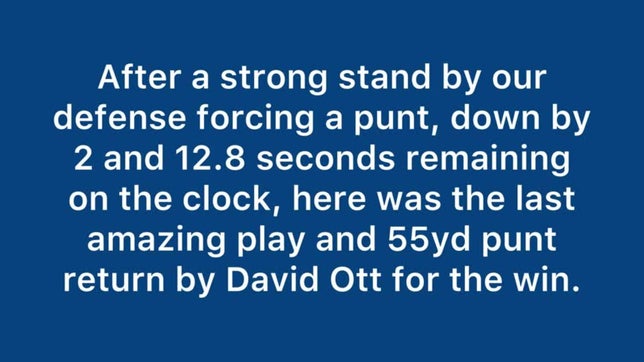 It was a strong defensive game with no break-a-ways by either team. With seconds left on the clock, David Ott, had this amazing punt return to come from behind and help win the game 22-18.