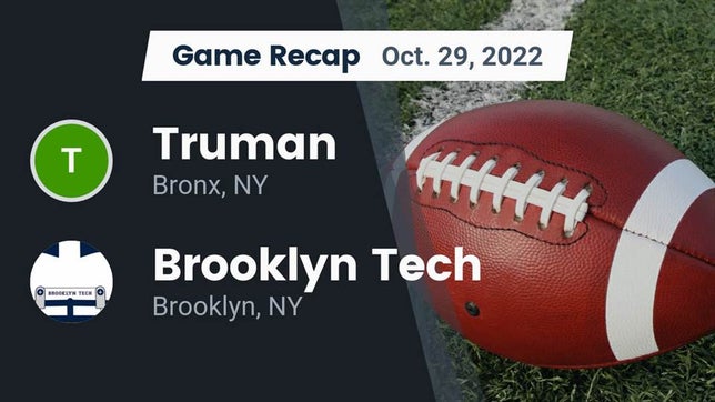 Watch this highlight video of the Truman (Bronx, NY) football team in its game Recap: Truman  vs. Brooklyn Tech  2022 on Oct 29, 2022