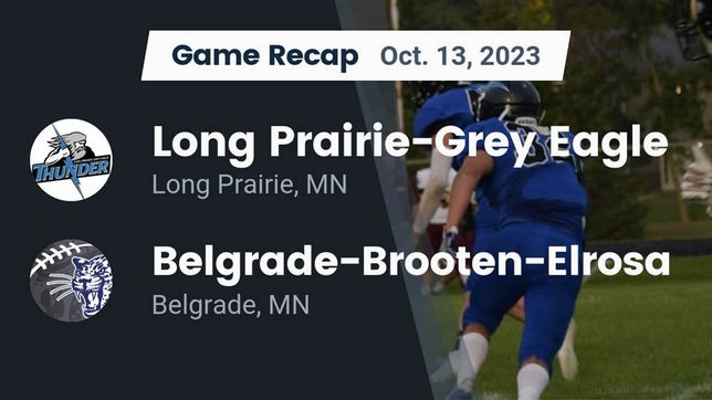 Watch this highlight video of the Long Prairie-Grey Eagle (Long Prairie, MN) football team in its game Recap: Long Prairie-Grey Eagle  vs. Belgrade-Brooten-Elrosa  2023 on Oct 13, 2023