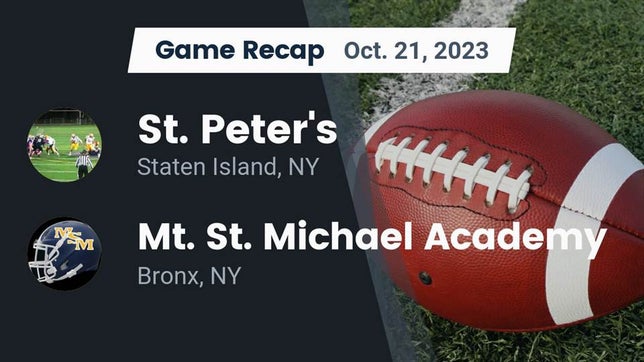Watch this highlight video of the St. Peter's (Staten Island, NY) football team in its game Recap: St. Peter's  vs. Mt. St. Michael Academy  2023 on Oct 21, 2023